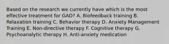 Based on the research we currently have which is the most effective treatment for GAD? A. Biofeedback training B. Relaxation training C. Behavior therapy D. Anxiety Management Training E. Non-directive therapy F. Cognitive therapy G. Psychoanalytic therapy H. Anti-anxiety medication