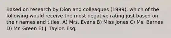 Based on research by Dion and colleagues (1999), which of the following would receive the most negative rating just based on their names and titles. A) Mrs. Evans B) Miss Jones C) Ms. Barnes D) Mr. Green E) J. Taylor, Esq.