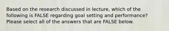 Based on the research discussed in lecture, which of the following is FALSE regarding goal setting and performance? Please select all of the answers that are FALSE below.