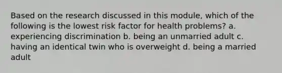 Based on the research discussed in this module, which of the following is the lowest risk factor for health problems? a. experiencing discrimination b. being an unmarried adult c. having an identical twin who is overweight d. being a married adult