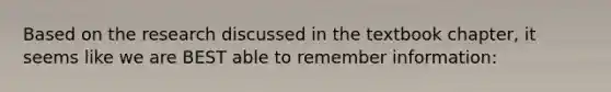 Based on the research discussed in the textbook chapter, it seems like we are BEST able to remember information: