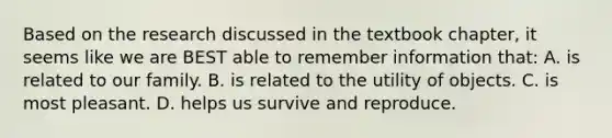 Based on the research discussed in the textbook chapter, it seems like we are BEST able to remember information that: A. is related to our family. B. is related to the utility of objects. C. is most pleasant. D. helps us survive and reproduce.