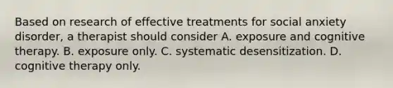 Based on research of effective treatments for social anxiety disorder, a therapist should consider A. exposure and cognitive therapy. B. exposure only. C. systematic desensitization. D. cognitive therapy only.