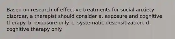 Based on research of effective treatments for social anxiety disorder, a therapist should consider a. exposure and cognitive therapy. b. exposure only. c. systematic desensitization. d. cognitive therapy only.