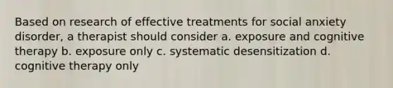 Based on research of effective treatments for social anxiety disorder, a therapist should consider a. exposure and cognitive therapy b. exposure only c. systematic desensitization d. cognitive therapy only