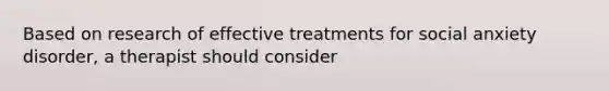 Based on research of effective treatments for social anxiety disorder, a therapist should consider