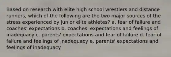 Based on research with elite high school wrestlers and distance runners, which of the following are the two major sources of the stress experienced by junior elite athletes? a. fear of failure and coaches' expectations b. coaches' expectations and feelings of inadequacy c. parents' expectations and fear of failure d. fear of failure and feelings of inadequacy e. parents' expectations and feelings of inadequacy