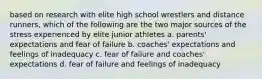 based on research with elite high school wrestlers and distance runners, which of the following are the two major sources of the stress experienced by elite junior athletes a. parents' expectations and fear of failure b. coaches' expectations and feelings of inadequacy c. fear of failure and coaches' expectations d. fear of failure and feelings of inadequacy