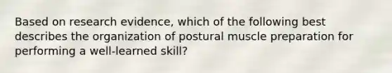 Based on research evidence, which of the following best describes the organization of postural muscle preparation for performing a well-learned skill?