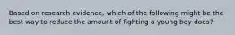 Based on research evidence, which of the following might be the best way to reduce the amount of fighting a young boy does?