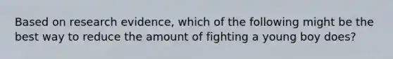 Based on research evidence, which of the following might be the best way to reduce the amount of fighting a young boy does?