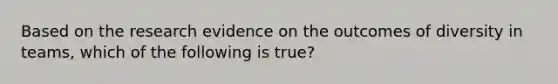 Based on the research evidence on the outcomes of diversity in teams, which of the following is true?