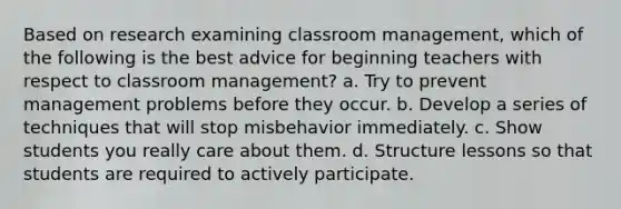 Based on research examining classroom management, which of the following is the best advice for beginning teachers with respect to classroom management? a. Try to prevent management problems before they occur. b. Develop a series of techniques that will stop misbehavior immediately. c. Show students you really care about them. d. Structure lessons so that students are required to actively participate.