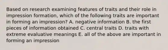 Based on research examining features of traits and their role in impression formation, which of the following traits are important in forming an impression? A. negative information B. the first pieces of information obtained C. central traits D. traits with extreme evaluative meanings E. all of the above are important in forming an impression