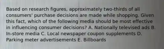 Based on research figures, approximately two-thirds of all consumers' purchase decisions are made while shopping. Given this fact, which of the following media should be most effective in influencing consumer decisions? A. Nationally televised ads B. In-store media C. Local newspaper coupon supplements D. Parking meter advertisements E. Billboards