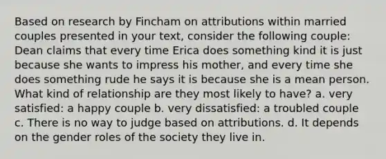 Based on research by Fincham on attributions within married couples presented in your text, consider the following couple: Dean claims that every time Erica does something kind it is just because she wants to impress his mother, and every time she does something rude he says it is because she is a mean person. What kind of relationship are they most likely to have? a. very satisfied: a happy couple b. very dissatisfied: a troubled couple c. There is no way to judge based on attributions. d. It depends on the gender roles of the society they live in.