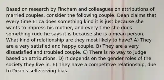 Based on research by Fincham and colleagues on attributions of married couples, consider the following couple: Dean claims that every time Erica does something kind it is just because she wants to impress his mother, and every time she does something rude he says it is because she is a mean person. What kind of relationship are they most likely to have? A) They are a very satisfied and happy couple. B) They are a very dissatisfied and troubled couple. C) There is no way to judge based on attributions. D) It depends on the gender roles of the society they live in. E) They have a competitive relationship, due to Dean's self-serving bias.