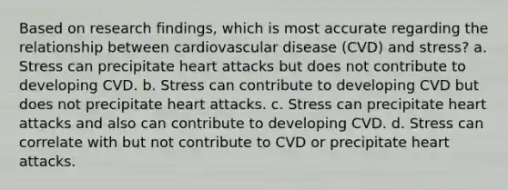 Based on research findings, which is most accurate regarding the relationship between cardiovascular disease (CVD) and stress? a. Stress can precipitate heart attacks but does not contribute to developing CVD. b. Stress can contribute to developing CVD but does not precipitate heart attacks. c. Stress can precipitate heart attacks and also can contribute to developing CVD. d. Stress can correlate with but not contribute to CVD or precipitate heart attacks.