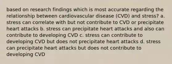 based on research findings which is most accurate regarding the relationship between cardiovascular disease (CVD) and stress? a. stress can correlate with but not contribute to CVD or precipitate heart attacks b. stress can precipitate heart attacks and also can contribute to developing CVD c. stress can contribute to developing CVD but does not precipitate heart attacks d. stress can precipitate heart attacks but does not contribute to developing CVD