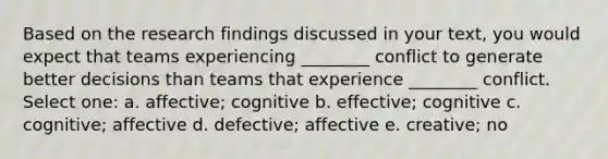 Based on the research findings discussed in your text, you would expect that teams experiencing ________ conflict to generate better decisions than teams that experience ________ conflict. Select one: a. affective; cognitive b. effective; cognitive c. cognitive; affective d. defective; affective e. creative; no