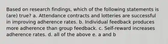 Based on research findings, which of the following statements is (are) true? a. Attendance contracts and lotteries are successful in improving adherence rates. b. Individual feedback produces more adherence than group feedback. c. Self-reward increases adherence rates. d. all of the above e. a and b