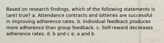 Based on research findings, which of the following statements is (are) true? a. Attendance contracts and lotteries are successful in improving adherence rates. b. Individual feedback produces more adherence than group feedback. c. Self-reward decreases adherence rates. d. b and c e. a and b