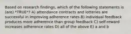 Based on research findings, which of the following statements is (are) *TRUE*? A) attendance contracts and lotteries are successful in improving adherence rates B) individual feedback produces more adherence than group feedback C) self-reward increases adherence rates D) all of the above E) a and b