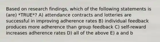 Based on research findings, which of the following statements is (are) *TRUE*? A) attendance contracts and lotteries are successful in improving adherence rates B) individual feedback produces more adherence than group feedback C) self-reward increases adherence rates D) all of the above E) a and b