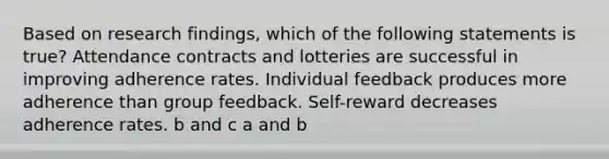 Based on research findings, which of the following statements is true? Attendance contracts and lotteries are successful in improving adherence rates. Individual feedback produces more adherence than group feedback. Self-reward decreases adherence rates. b and c a and b