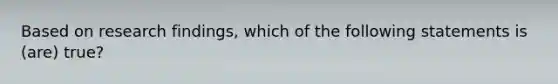 Based on research findings, which of the following statements is (are) true?