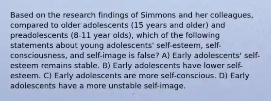 Based on the research findings of Simmons and her colleagues, compared to older adolescents (15 years and older) and preadolescents (8-11 year olds), which of the following statements about young adolescents' self-esteem, self-consciousness, and self-image is false? A) Early adolescents' self-esteem remains stable. B) Early adolescents have lower self-esteem. C) Early adolescents are more self-conscious. D) Early adolescents have a more unstable self-image.