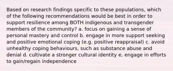 Based on research findings specific to these populations, which of the following recommendations would be best in order to support resilience among BOTH indigenous and transgender members of the community? a. focus on gaining a sense of personal mastery and control b. engage in more support seeking and positive emotional coping (e.g. positive reappraisal) c. avoid unhealthy coping behaviours, such as substance abuse and denial d. cultivate a stronger cultural identity e. engage in efforts to gain/regain independence