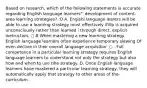 Based on research, which of the foilowing statements is accurate regarding English language learners"' development of content-area learning strategies? :O A. Engishl language learers will be able to use a learning strategy most effectively ifitip is acquired unconsciously rather than learned i through direct, explicit inetruction. ○ B When mastering a new learning strategy, English language learners often experience temporary slewing Of even decline in their overall language acquisitior. ○ . Full competence in a particular learning strategy requires English language learners to understand not only the strategy but also how and when to use tihe strategy. D. Once English language learners have mastered a particular Iearning strategy, they will automatically apply that strategy to other areas of the-curriculum.