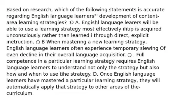 Based on research, which of the foilowing statements is accurate regarding English language learners"' development of content-area learning strategies? :O A. Engishl language learers will be able to use a learning strategy most effectively ifitip is acquired unconsciously rather than learned i through direct, explicit inetruction. ○ B When mastering a new learning strategy, English language learners often experience temporary slewing Of even decline in their overall language acquisitior. ○ . Full competence in a particular learning strategy requires English language learners to understand not only the strategy but also how and when to use tihe strategy. D. Once English language learners have mastered a particular Iearning strategy, they will automatically apply that strategy to other areas of the-curriculum.