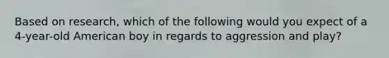 Based on research, which of the following would you expect of a 4-year-old American boy in regards to aggression and play?