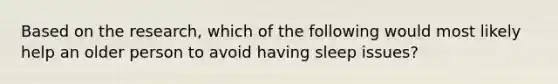 Based on the research, which of the following would most likely help an older person to avoid having sleep issues?