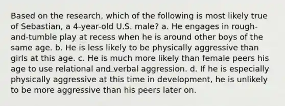 Based on the research, which of the following is most likely true of Sebastian, a 4-year-old U.S. male? a. He engages in rough-and-tumble play at recess when he is around other boys of the same age. b. He is less likely to be physically aggressive than girls at this age. c. He is much more likely than female peers his age to use relational and verbal aggression. d. If he is especially physically aggressive at this time in development, he is unlikely to be more aggressive than his peers later on.