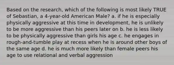 Based on the research, which of the following is most likely TRUE of Sebastian, a 4-year-old American Male? a. if he is especially physically aggressive at this time in development, he is unlikely to be more aggressive than his peers later on b. he is less likely to be physically aggressive than girls his age c. he engages in rough-and-tumble play at recess when he is around other boys of the same age d. he is much more likely than female peers his age to use relational and verbal aggression