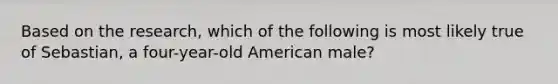 Based on the research, which of the following is most likely true of Sebastian, a four-year-old American male?