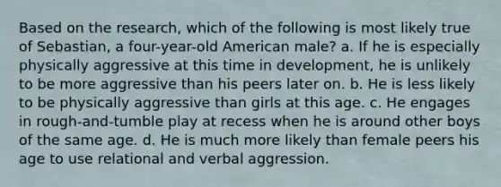 Based on the research, which of the following is most likely true of Sebastian, a four-year-old American male? a. If he is especially physically aggressive at this time in development, he is unlikely to be more aggressive than his peers later on. b. He is less likely to be physically aggressive than girls at this age. c. He engages in rough-and-tumble play at recess when he is around other boys of the same age. d. He is much more likely than female peers his age to use relational and verbal aggression.