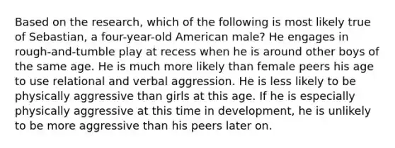 Based on the research, which of the following is most likely true of Sebastian, a four-year-old American male? He engages in rough-and-tumble play at recess when he is around other boys of the same age. He is much more likely than female peers his age to use relational and verbal aggression. He is less likely to be physically aggressive than girls at this age. If he is especially physically aggressive at this time in development, he is unlikely to be more aggressive than his peers later on.