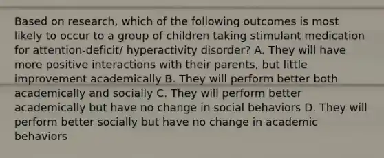 Based on research, which of the following outcomes is most likely to occur to a group of children taking stimulant medication for attention-deficit/ hyperactivity disorder? A. They will have more positive interactions with their parents, but little improvement academically B. They will perform better both academically and socially C. They will perform better academically but have no change in social behaviors D. They will perform better socially but have no change in academic behaviors