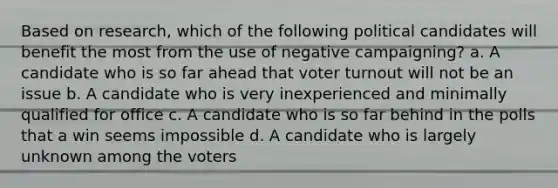 Based on research, which of the following political candidates will benefit the most from the use of negative campaigning? a. A candidate who is so far ahead that voter turnout will not be an issue b. A candidate who is very inexperienced and minimally qualified for office c. A candidate who is so far behind in the polls that a win seems impossible d. A candidate who is largely unknown among the voters