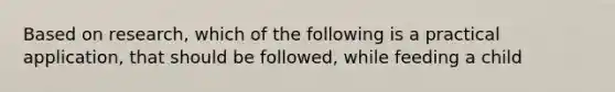 Based on research, which of the following is a practical application, that should be followed, while feeding a child