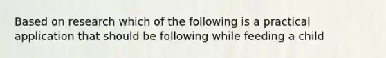 Based on research which of the following is a practical application that should be following while feeding a child