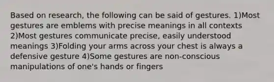 Based on research, the following can be said of gestures. 1)Most gestures are emblems with precise meanings in all contexts 2)Most gestures communicate precise, easily understood meanings 3)Folding your arms across your chest is always a defensive gesture 4)Some gestures are non-conscious manipulations of one's hands or fingers