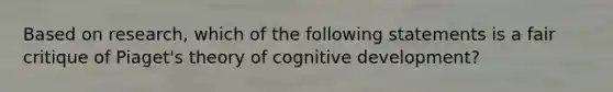 Based on research, which of the following statements is a fair critique of Piaget's theory of cognitive development?