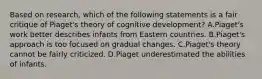 Based on research, which of the following statements is a fair critique of Piaget's theory of cognitive development? A.Piaget's work better describes infants from Eastern countries. B.Piaget's approach is too focused on gradual changes. C.Piaget's theory cannot be fairly criticized. D.Piaget underestimated the abilities of infants.