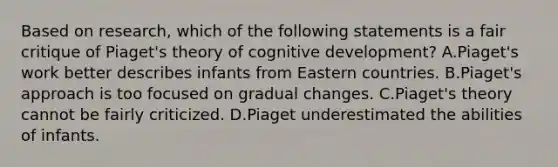 Based on research, which of the following statements is a fair critique of Piaget's theory of cognitive development? A.Piaget's work better describes infants from Eastern countries. B.Piaget's approach is too focused on gradual changes. C.Piaget's theory cannot be fairly criticized. D.Piaget underestimated the abilities of infants.