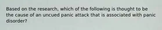 Based on the research, which of the following is thought to be the cause of an uncued panic attack that is associated with panic disorder?